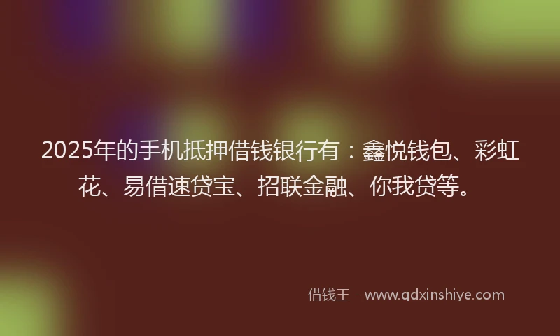 2025年的手机抵押借钱银行有：鑫悦钱包、彩虹花、易借速贷宝、招联金融、你我贷等。