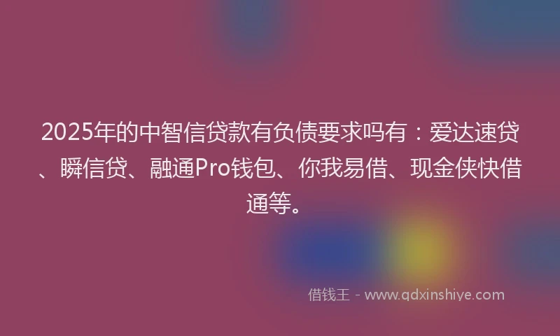 2025年的中智信贷款有负债要求吗有：爱达速贷、瞬信贷、融通Pro钱包、你我易借、现金侠快借通等。