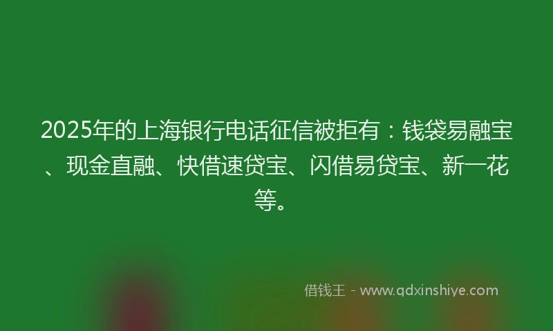 2025年的上海银行电话征信被拒有：钱袋易融宝、现金直融、快借速贷宝、闪借易贷宝、新一花等。
