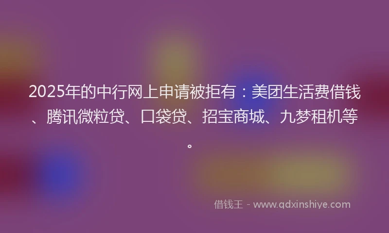 2025年的中行网上申请被拒有：美团生活费借钱、腾讯微粒贷、口袋贷、招宝商城、九梦租机等。