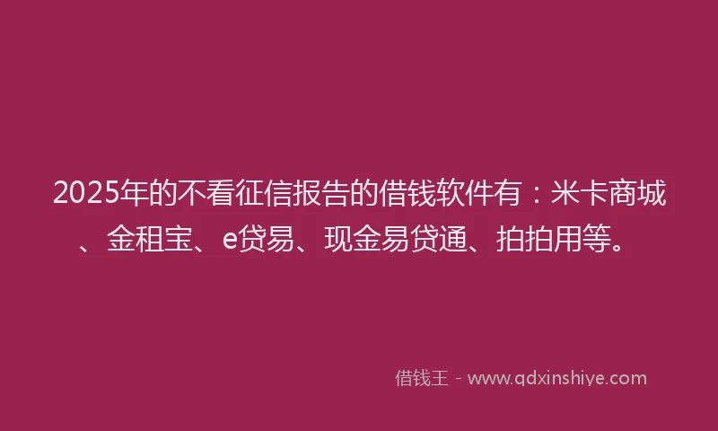 2025年的不看征信报告的借钱软件有：米卡商城、金租宝、e贷易、现金易贷通、拍拍用等。
