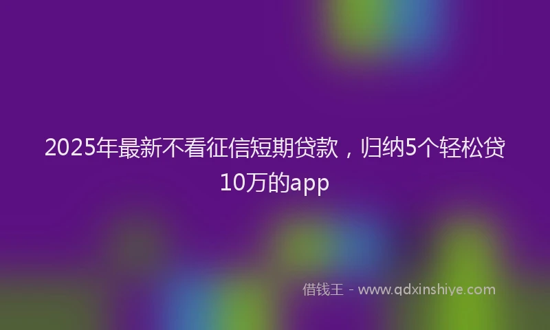 2025年最新不看征信短期贷款，归纳5个轻松贷10万的app