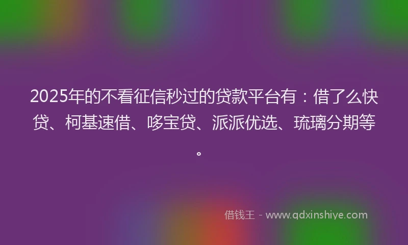 2025年的不看征信秒过的贷款平台有：借了么快贷、柯基速借、哆宝贷、派派优选、琉璃分期等。