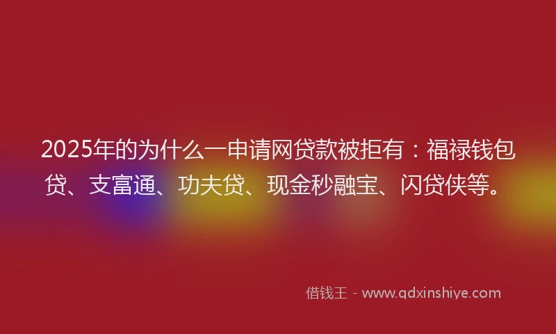 2025年的为什么一申请网贷款被拒有：福禄钱包贷、支富通、功夫贷、现金秒融宝、闪贷侠等。