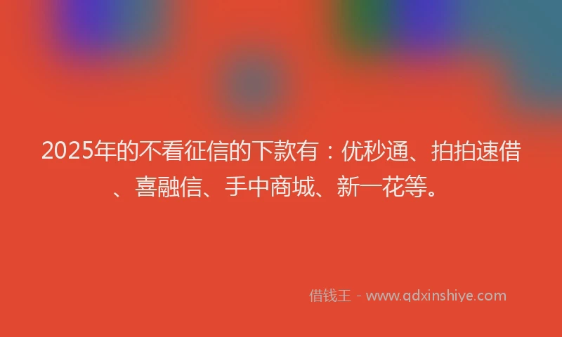 2025年的不看征信的下款有：优秒通、拍拍速借、喜融信、手中商城、新一花等。