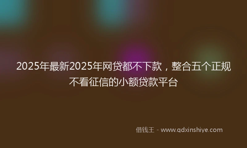 2025年最新2025年网贷都不下款，整合五个正规不看征信的小额贷款平台