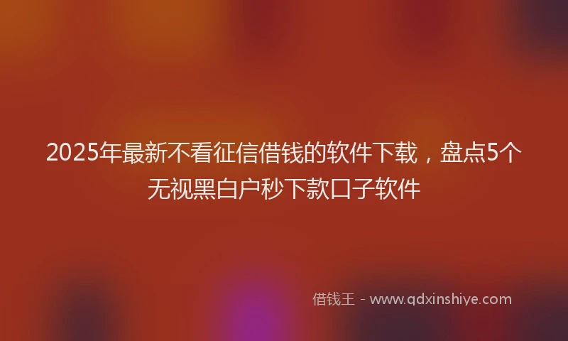 2025年最新不看征信借钱的软件下载，盘点5个无视黑白户秒下款口子软件