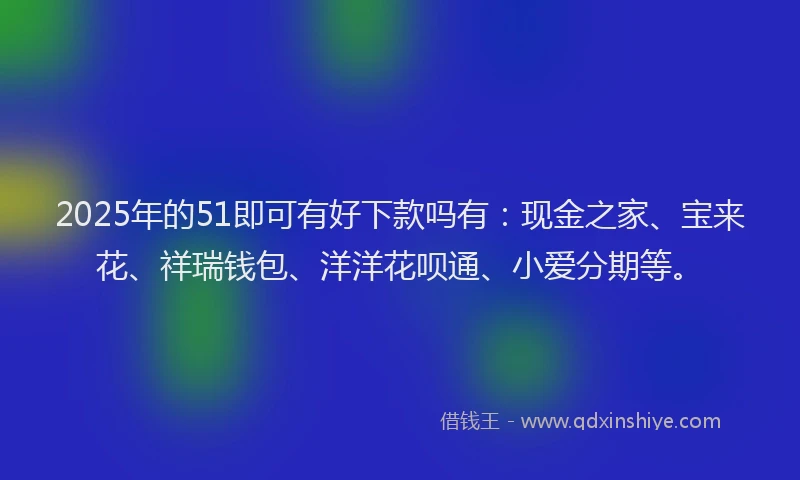 2025年的51即可有好下款吗有：现金之家、宝来花、祥瑞钱包、洋洋花呗通、小爱分期等。