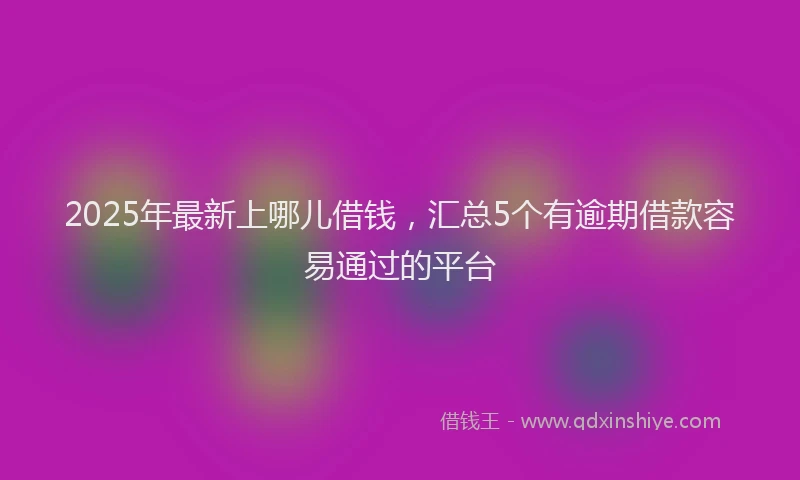 2025年最新上哪儿借钱，汇总5个有逾期借款容易通过的平台