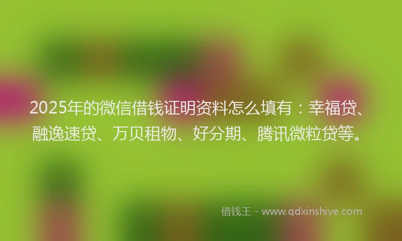 2025年的微信借钱证明资料怎么填有：幸福贷、融逸速贷、万贝租物、好分期、腾讯微粒贷等。