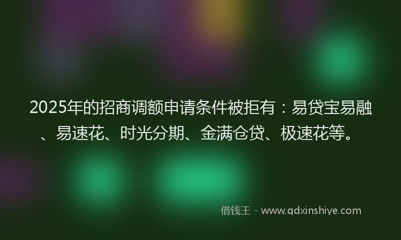 2025年的招商调额申请条件被拒有：易贷宝易融、易速花、时光分期、金满仓贷、极速花等。