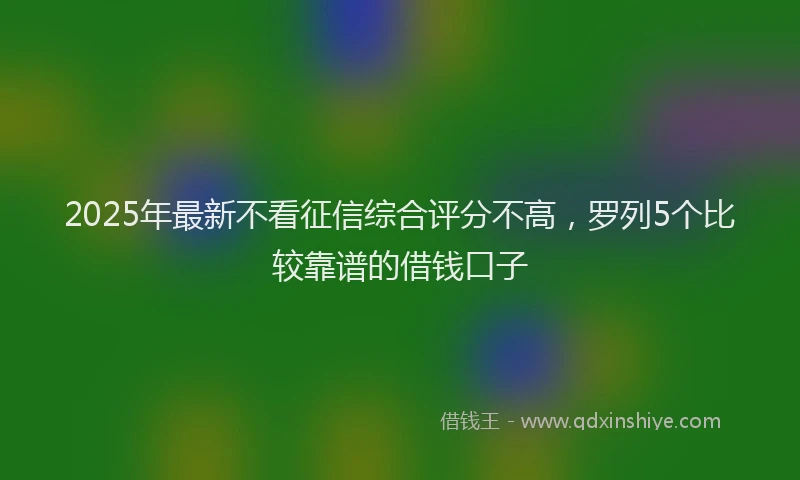 2025年最新不看征信综合评分不高，罗列5个比较靠谱的借钱口子