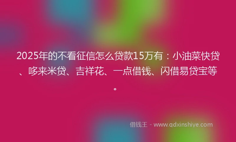 2025年的不看征信怎么贷款15万有：小油菜快贷、哆来米贷、吉祥花、一点借钱、闪借易贷宝等。