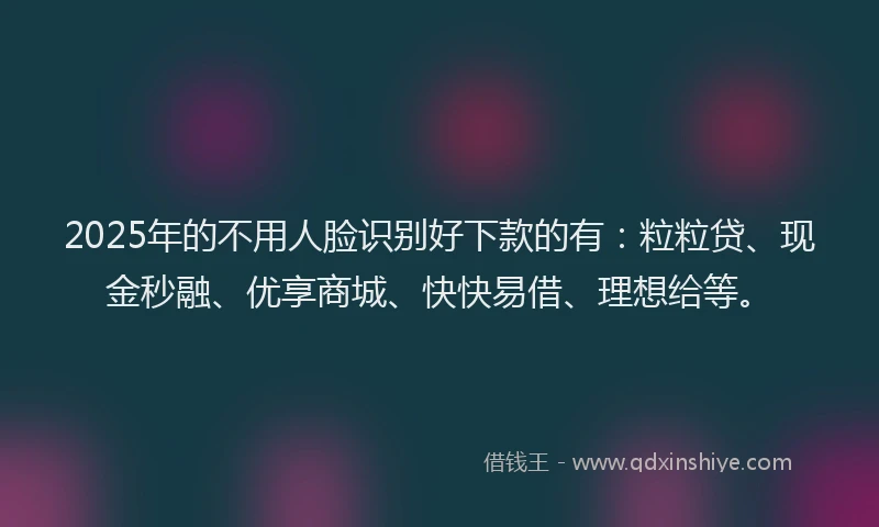2025年的不用人脸识别好下款的有：粒粒贷、现金秒融、优享商城、快快易借、理想给等。