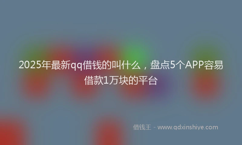2025年最新qq借钱的叫什么，盘点5个APP容易借款1万块的平台