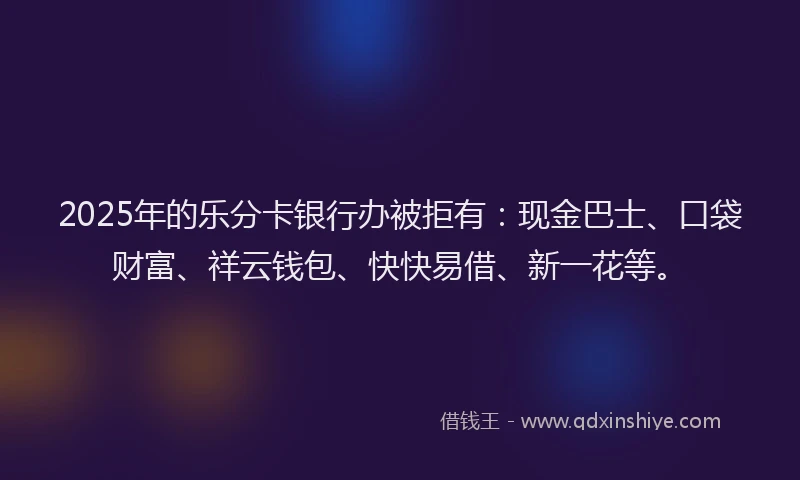 2025年的乐分卡银行办被拒有：现金巴士、口袋财富、祥云钱包、快快易借、新一花等。