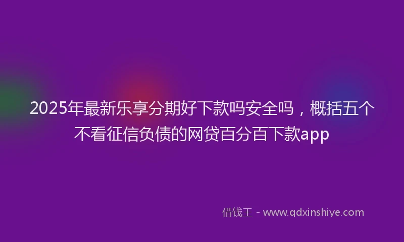 2025年最新乐享分期好下款吗安全吗，概括五个不看征信负债的网贷百分百下款app