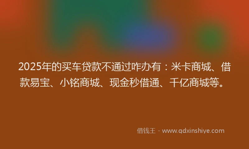 2025年的买车贷款不通过咋办有：米卡商城、借款易宝、小铭商城、现金秒借通、千亿商城等。