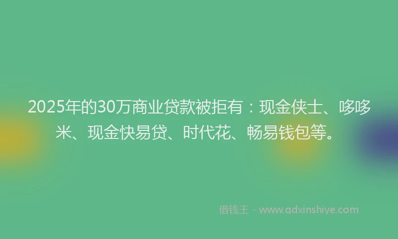 2025年的30万商业贷款被拒有：现金侠士、哆哆米、现金快易贷、时代花、畅易钱包等。