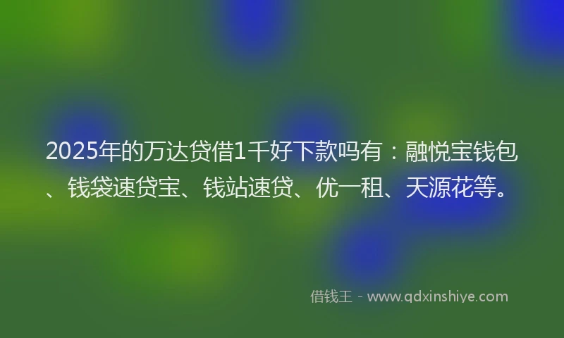 2025年的万达贷借1千好下款吗有：融悦宝钱包、钱袋速贷宝、钱站速贷、优一租、天源花等。