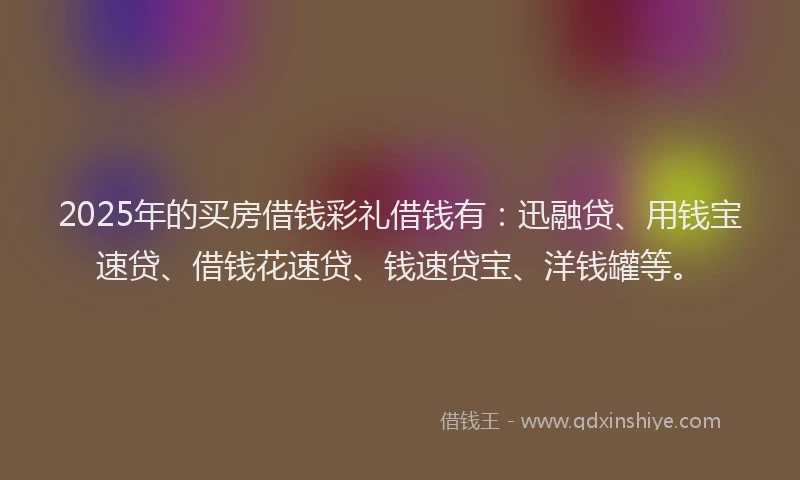 2025年的买房借钱彩礼借钱有：迅融贷、用钱宝速贷、借钱花速贷、钱速贷宝、洋钱罐等。