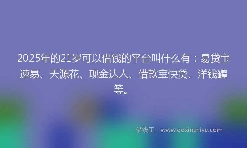 2025年的21岁可以借钱的平台叫什么有：易贷宝速易、天源花、现金达人、借款宝快贷、洋钱罐等。