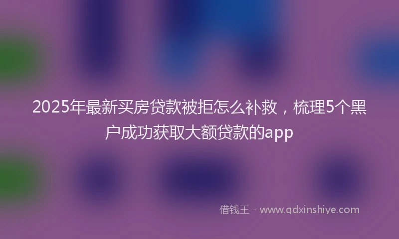 2025年最新买房贷款被拒怎么补救，梳理5个黑户成功获取大额贷款的app