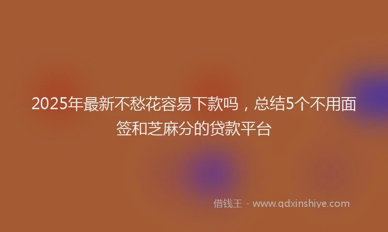2025年最新不愁花容易下款吗，总结5个不用面签和芝麻分的贷款平台