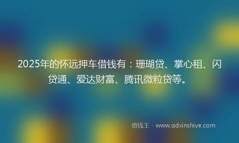 2025年的怀远押车借钱有：珊瑚贷、掌心租、闪贷通、爱达财富、腾讯微粒贷等。