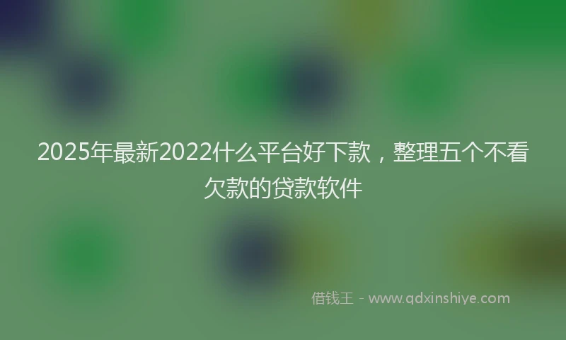 2025年最新2022什么平台好下款，整理五个不看欠款的贷款软件
