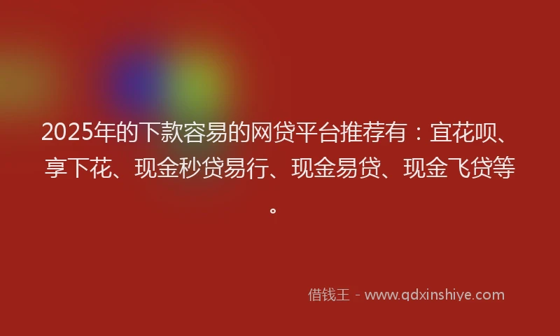 2025年的下款容易的网贷平台推荐有：宜花呗、享下花、现金秒贷易行、现金易贷、现金飞贷等。