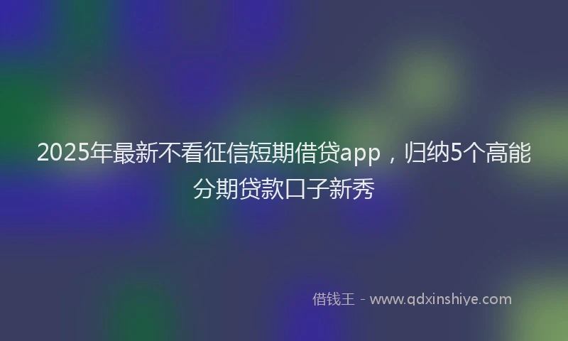 2025年最新不看征信短期借贷app，归纳5个高能分期贷款口子新秀