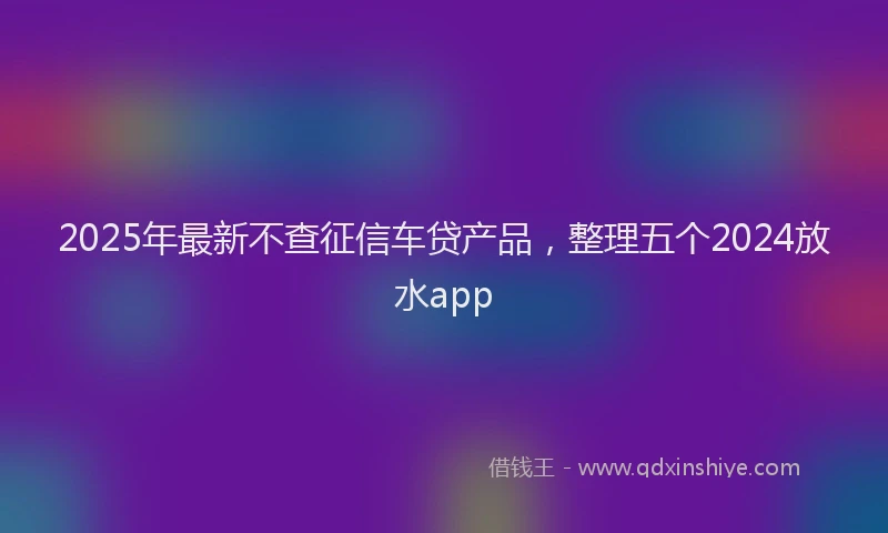 2025年最新不查征信车贷产品，整理五个2024放水app