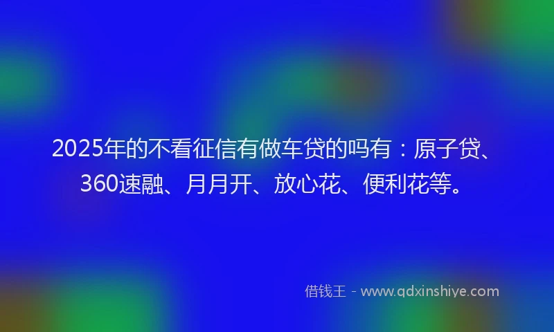 2025年的不看征信有做车贷的吗有：原子贷、360速融、月月开、放心花、便利花等。