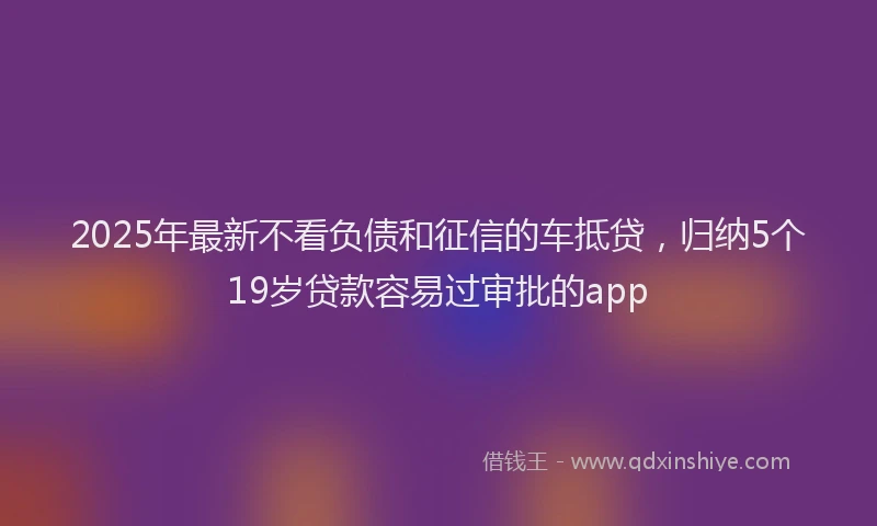 2025年最新不看负债和征信的车抵贷，归纳5个19岁贷款容易过审批的app