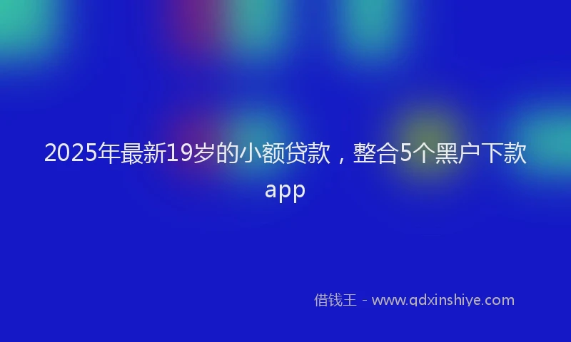 2025年最新19岁的小额贷款，整合5个黑户下款app