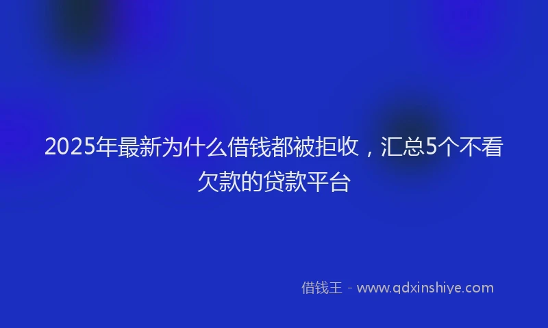 2025年最新为什么借钱都被拒收，汇总5个不看欠款的贷款平台