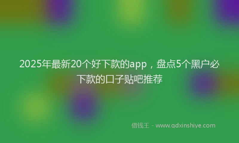 2025年最新20个好下款的app，盘点5个黑户必下款的口子贴吧推荐