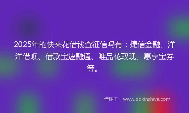 2025年的快来花借钱查征信吗有：捷信金融、洋洋借呗、借款宝速融通、唯品花取现、惠享宝券等。