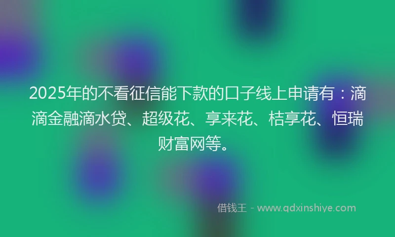 2025年的不看征信能下款的口子线上申请有：滴滴金融滴水贷、超级花、享来花、桔享花、恒瑞财富网等。