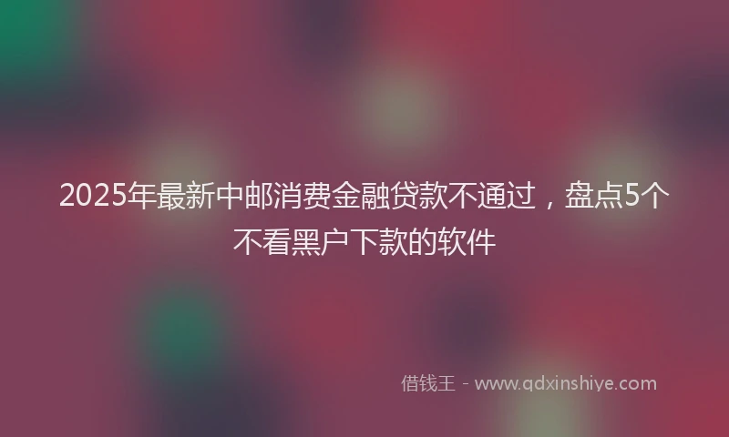 2025年最新中邮消费金融贷款不通过，盘点5个不看黑户下款的软件