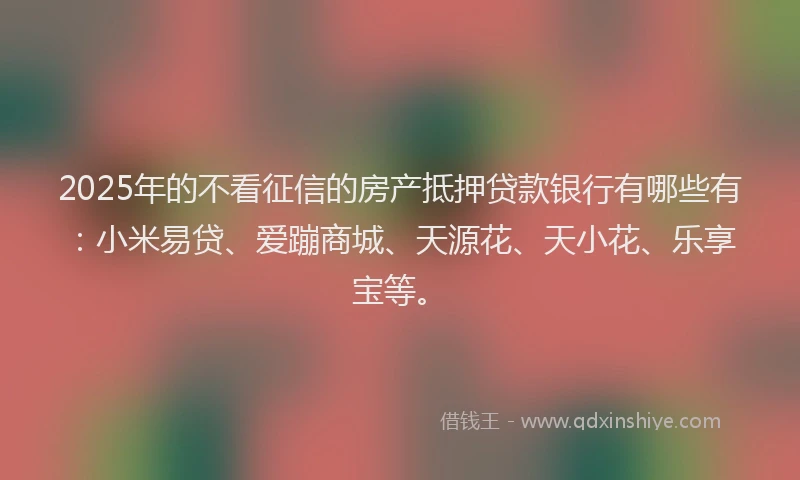 2025年的不看征信的房产抵押贷款银行有哪些有：小米易贷、爱蹦商城、天源花、天小花、乐享宝等。
