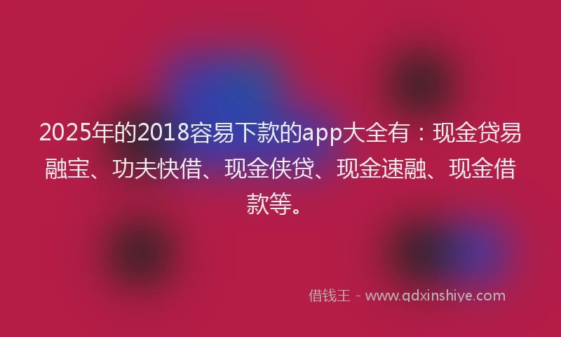 2025年的2018容易下款的app大全有：现金贷易融宝、功夫快借、现金侠贷、现金速融、现金借款等。