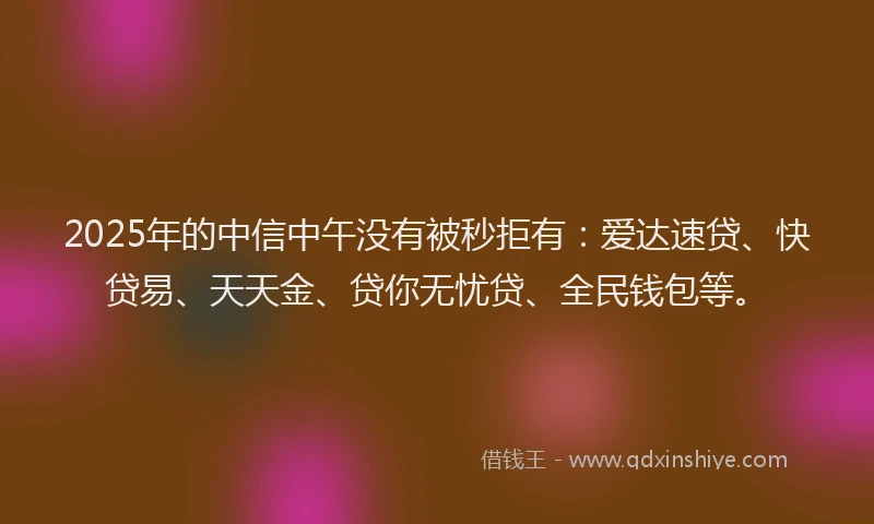 2025年的中信中午没有被秒拒有：爱达速贷、快贷易、天天金、贷你无忧贷、全民钱包等。