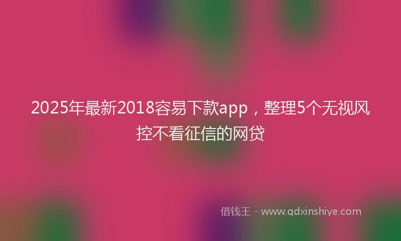 2025年最新2018容易下款app，整理5个无视风控不看征信的网贷