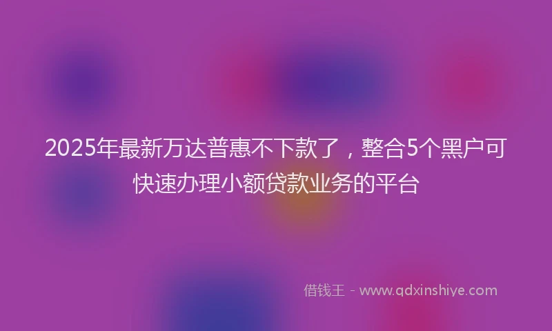 2025年最新万达普惠不下款了，整合5个黑户可快速办理小额贷款业务的平台