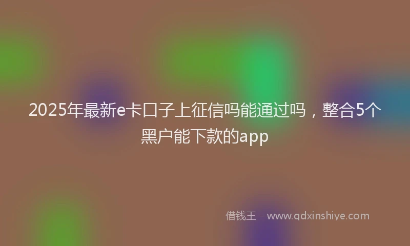 2025年最新e卡口子上征信吗能通过吗，整合5个黑户能下款的app
