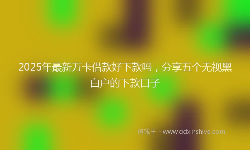 2025年最新万卡借款好下款吗，分享五个无视黑白户的下款口子