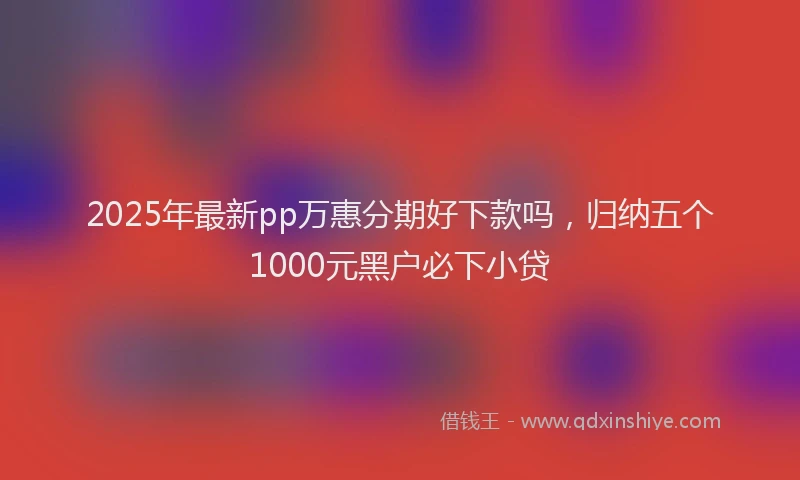 2025年最新pp万惠分期好下款吗，归纳五个1000元黑户必下小贷