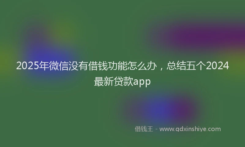 2025年微信没有借钱功能怎么办，总结五个2024最新贷款app